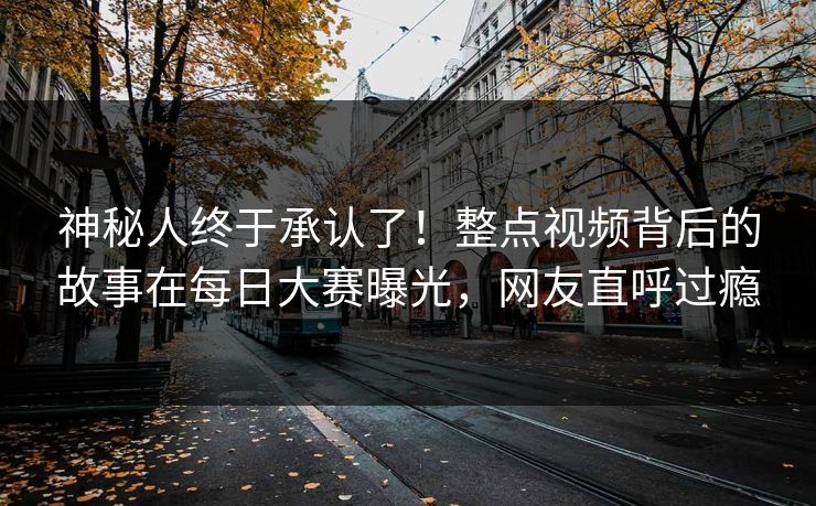 神秘人终于承认了！整点视频背后的故事在每日大赛曝光，网友直呼过瘾