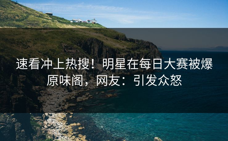 速看冲上热搜！明星在每日大赛被爆原味阁，网友：引发众怒