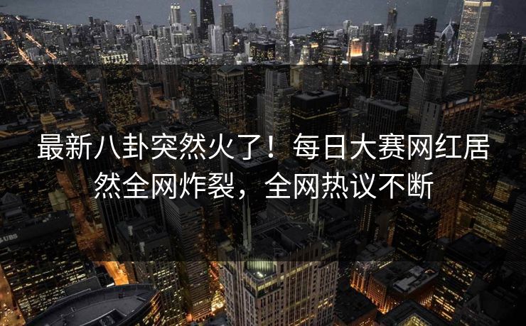 最新八卦突然火了！每日大赛网红居然全网炸裂，全网热议不断