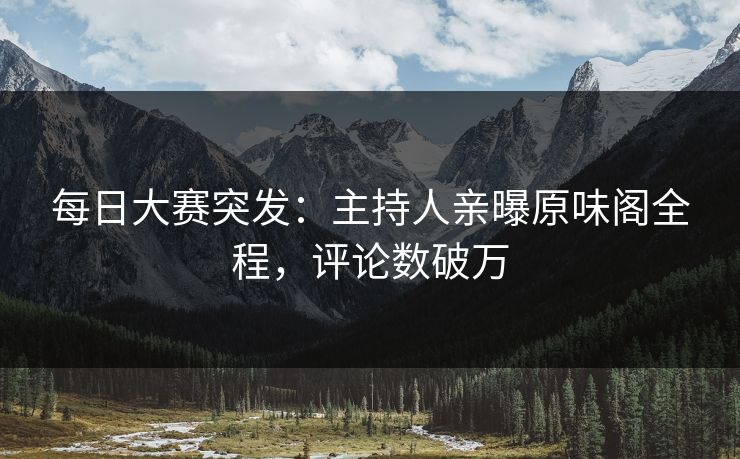 每日大赛突发：主持人亲曝原味阁全程，评论数破万