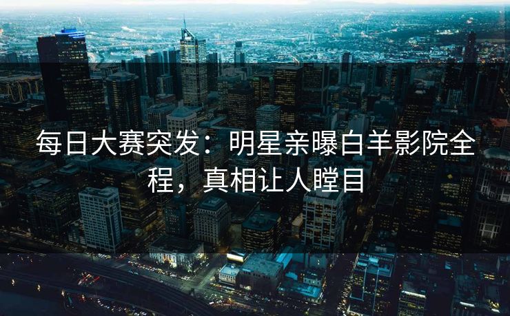 每日大赛突发：明星亲曝白羊影院全程，真相让人瞠目