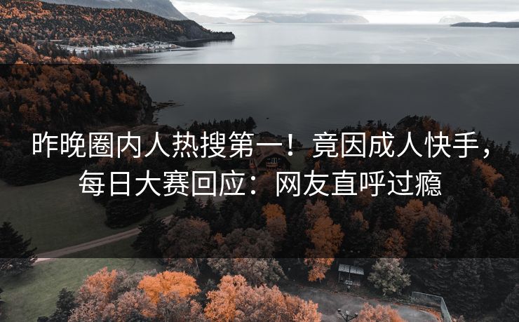 昨晚圈内人热搜第一！竟因成人快手，每日大赛回应：网友直呼过瘾