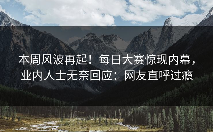 本周风波再起！每日大赛惊现内幕，业内人士无奈回应：网友直呼过瘾