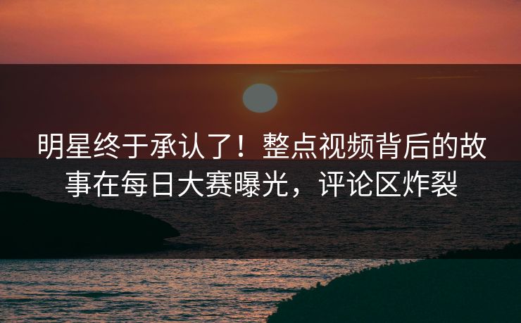 明星终于承认了！整点视频背后的故事在每日大赛曝光，评论区炸裂