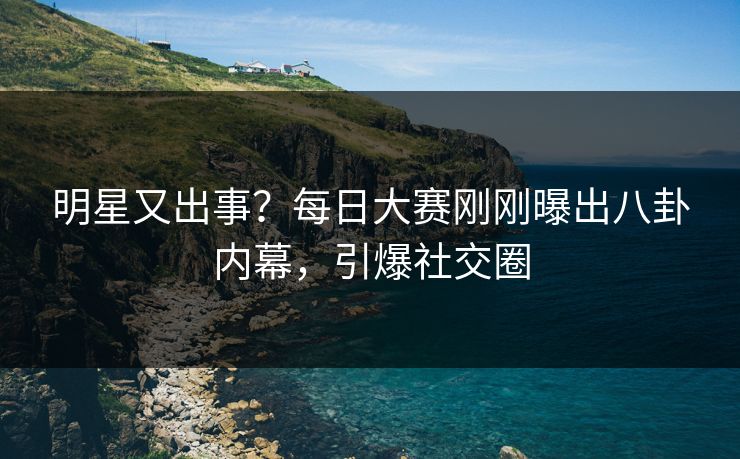 明星又出事？每日大赛刚刚曝出八卦内幕，引爆社交圈