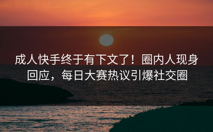 成人快手终于有下文了！圈内人现身回应，每日大赛热议引爆社交圈
