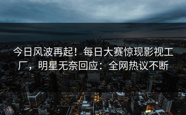 今日风波再起！每日大赛惊现影视工厂，明星无奈回应：全网热议不断