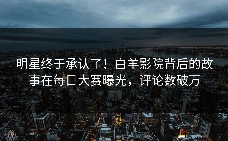 明星终于承认了！白羊影院背后的故事在每日大赛曝光，评论数破万