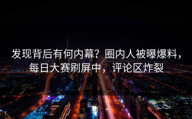 发现背后有何内幕？圈内人被曝爆料，每日大赛刷屏中，评论区炸裂