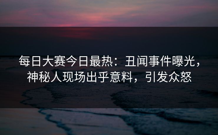 每日大赛今日最热：丑闻事件曝光，神秘人现场出乎意料，引发众怒