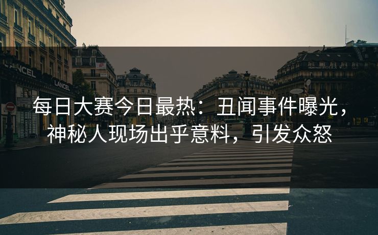 每日大赛今日最热：丑闻事件曝光，神秘人现场出乎意料，引发众怒