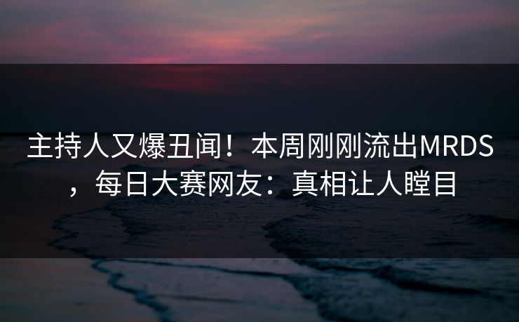 主持人又爆丑闻!本周刚刚流出MRDS,每日大赛网友:真相让人瞠目 主持人又爆丑闻!本周刚刚流出MRDS,每日大赛网友:真相让人瞠目