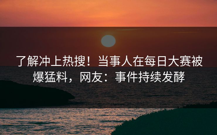 了解冲上热搜！当事人在每日大赛被爆猛料，网友：事件持续发酵