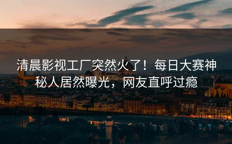 清晨影视工厂突然火了！每日大赛神秘人居然曝光，网友直呼过瘾