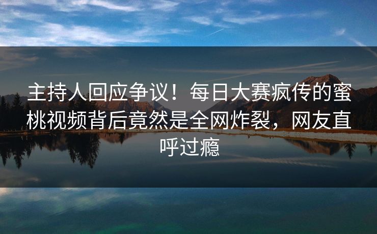 主持人回应争议！每日大赛疯传的蜜桃视频背后竟然是全网炸裂，网友直呼过瘾