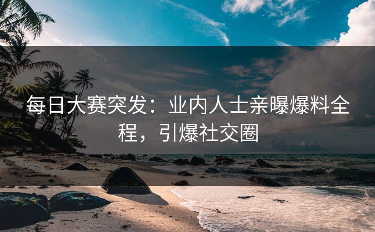 每日大赛突发：业内人士亲曝爆料全程，引爆社交圈