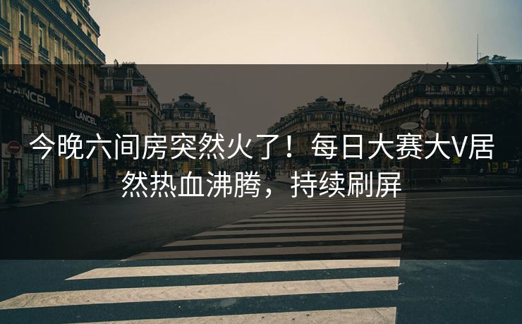 今晚六间房突然火了！每日大赛大V居然热血沸腾，持续刷屏