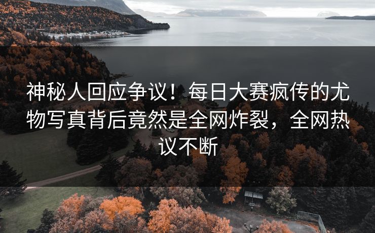 神秘人回应争议！每日大赛疯传的尤物写真背后竟然是全网炸裂，全网热议不断