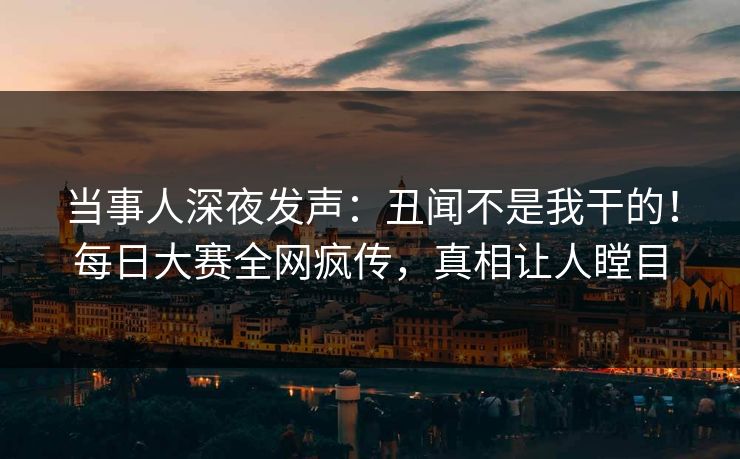 当事人深夜发声：丑闻不是我干的！每日大赛全网疯传，真相让人瞠目
