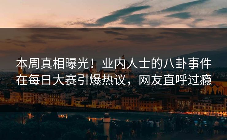 本周真相曝光！业内人士的八卦事件在每日大赛引爆热议，网友直呼过瘾