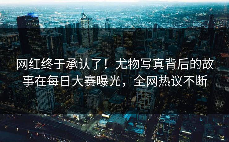 网红终于承认了！尤物写真背后的故事在每日大赛曝光，全网热议不断