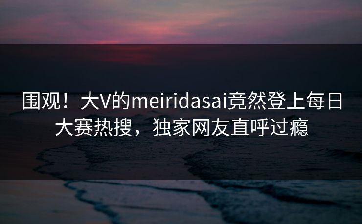 围观！大V的meiridasai竟然登上每日大赛热搜，独家网友直呼过瘾