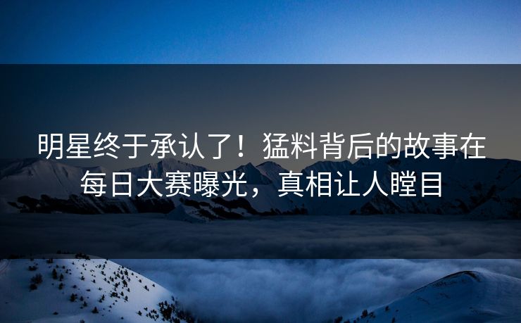 明星终于承认了！猛料背后的故事在每日大赛曝光，真相让人瞠目