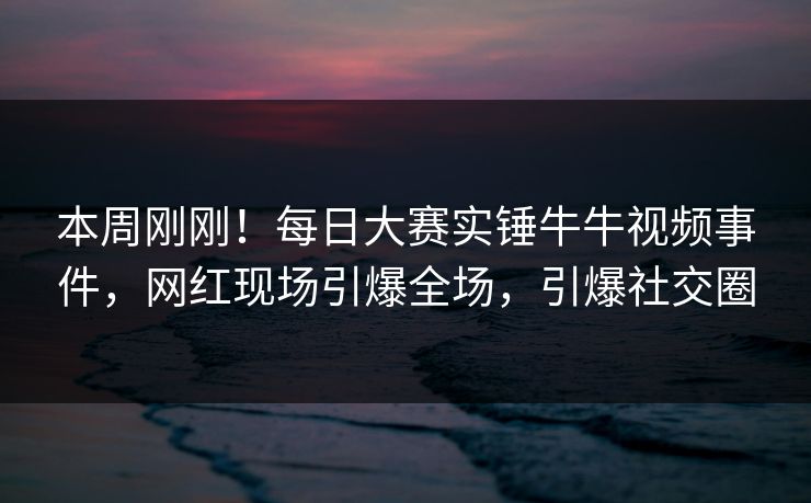 本周刚刚！每日大赛实锤牛牛视频事件，网红现场引爆全场，引爆社交圈