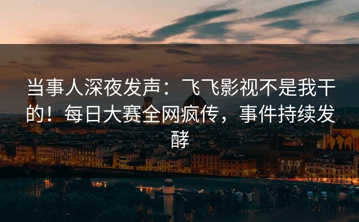 当事人深夜发声：飞飞影视不是我干的！每日大赛全网疯传，事件持续发酵
