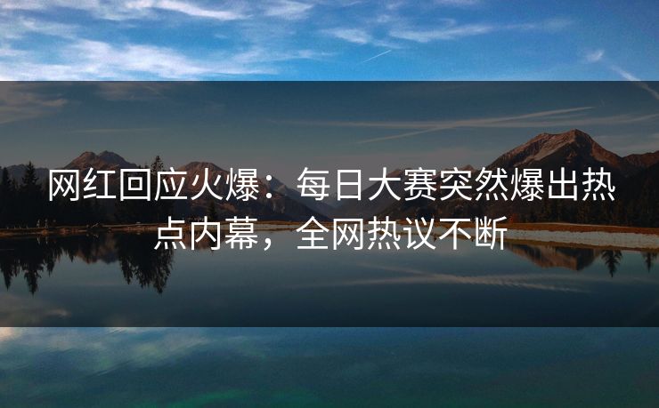 网红回应火爆：每日大赛突然爆出热点内幕，全网热议不断