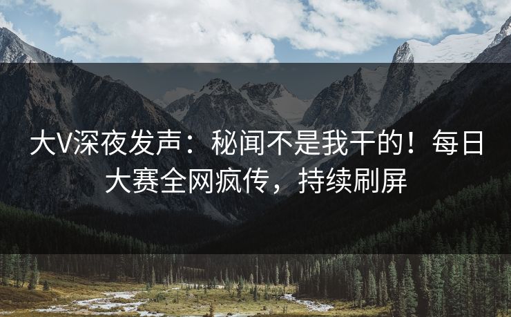 大V深夜发声：秘闻不是我干的！每日大赛全网疯传，持续刷屏