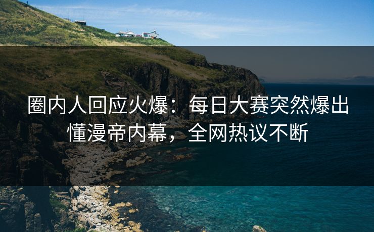 圈内人回应火爆：每日大赛突然爆出懂漫帝内幕，全网热议不断