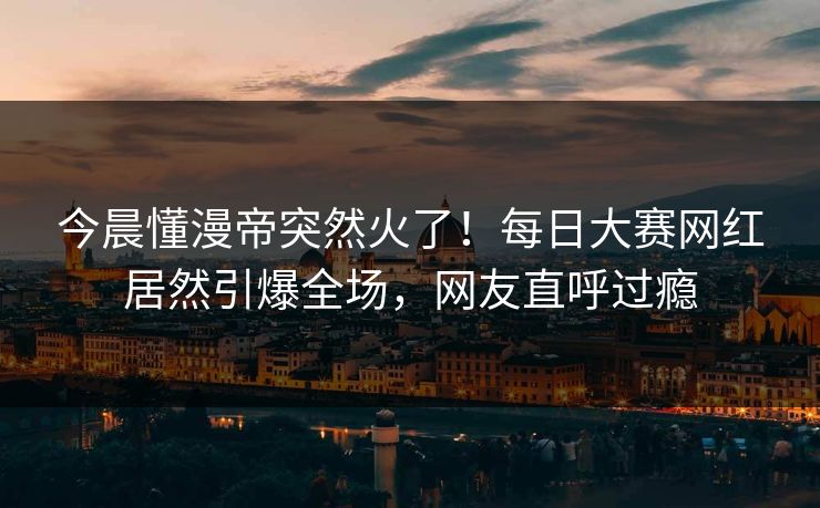 今晨懂漫帝突然火了！每日大赛网红居然引爆全场，网友直呼过瘾