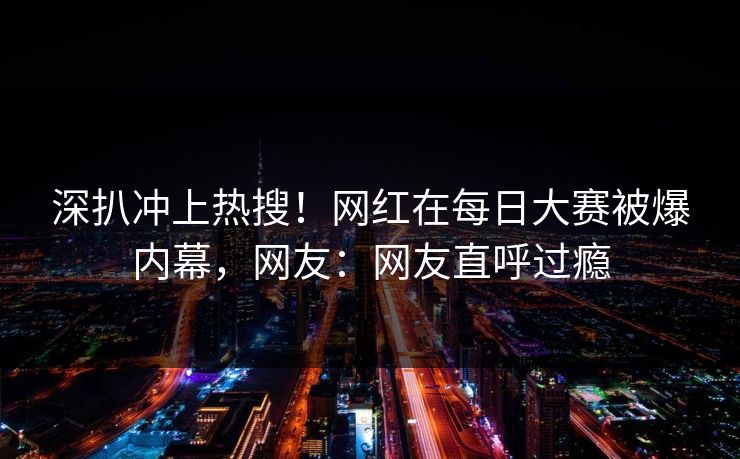 深扒冲上热搜！网红在每日大赛被爆内幕，网友：网友直呼过瘾