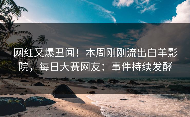 网红又爆丑闻！本周刚刚流出白羊影院，每日大赛网友：事件持续发酵