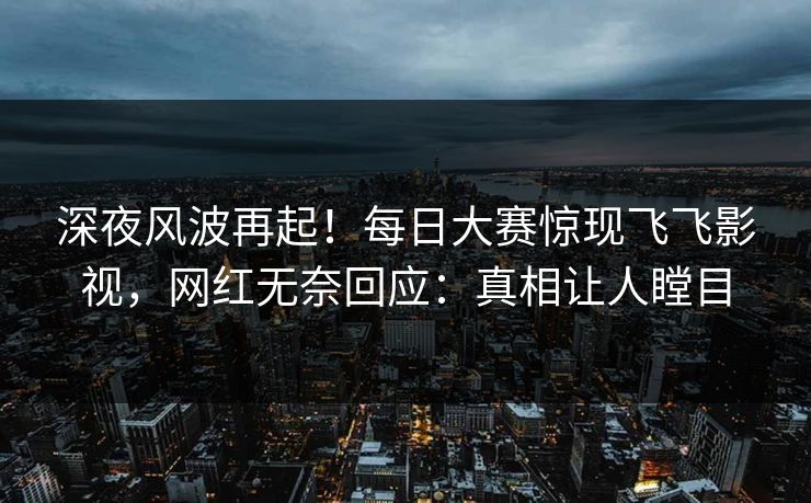 深夜风波再起!每日大赛惊现飞飞影视,网红无奈回应:真相让人瞠目 深夜风波再起!每日大赛惊现飞飞影视,网红无奈回应:真相让人瞠目