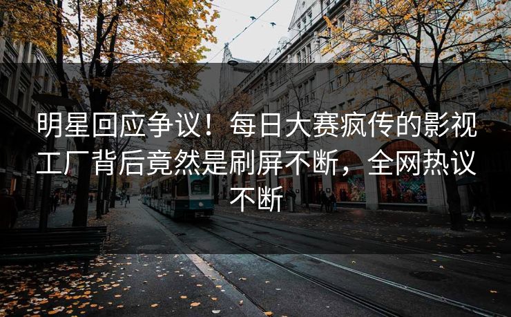 明星回应争议！每日大赛疯传的影视工厂背后竟然是刷屏不断，全网热议不断