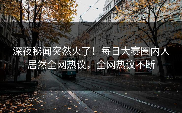 深夜秘闻突然火了！每日大赛圈内人居然全网热议，全网热议不断