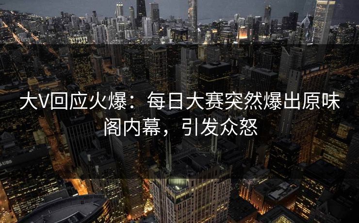 大V回应火爆：每日大赛突然爆出原味阁内幕，引发众怒