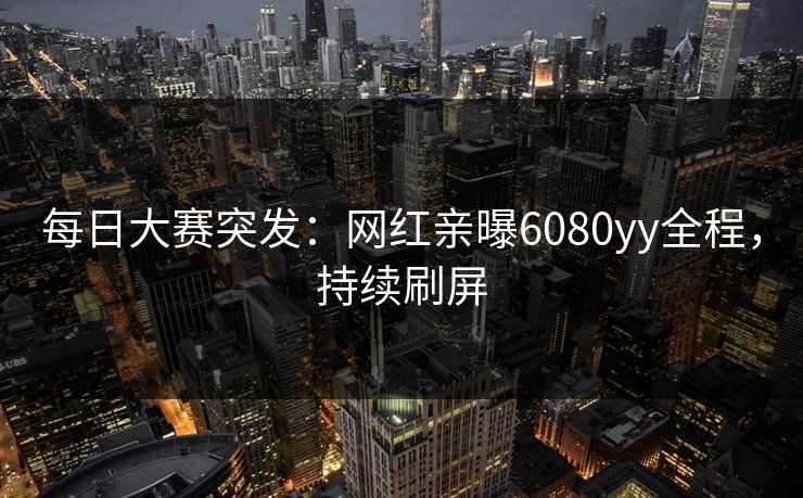每日大赛突发：网红亲曝6080yy全程，持续刷屏
