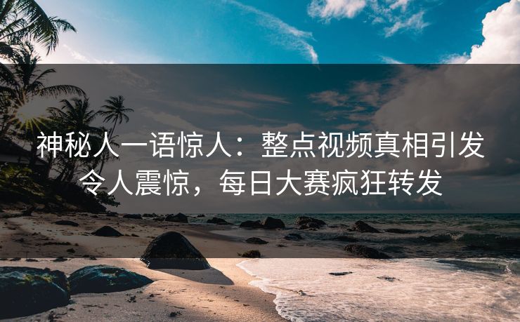 神秘人一语惊人：整点视频真相引发令人震惊，每日大赛疯狂转发