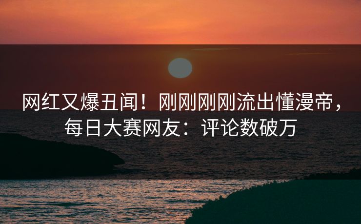 网红又爆丑闻！刚刚刚刚流出懂漫帝，每日大赛网友：评论数破万