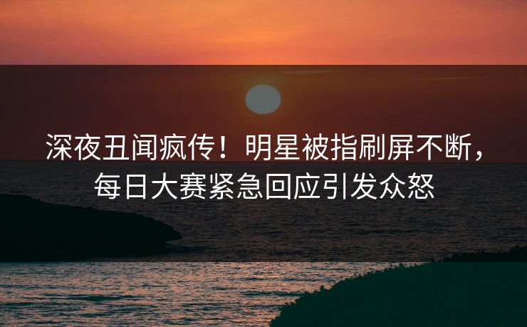 深夜丑闻疯传!明星被指刷屏不断,每日大赛紧急回应引发众怒 深夜丑闻疯传!明星被指刷屏不断,每日大赛紧急回应引发众怒