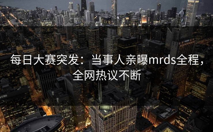 每日大赛突发:当事人亲曝mrds全程,全网热议不断 每日大赛突发:当事人亲曝mrds全程,全网热议不断