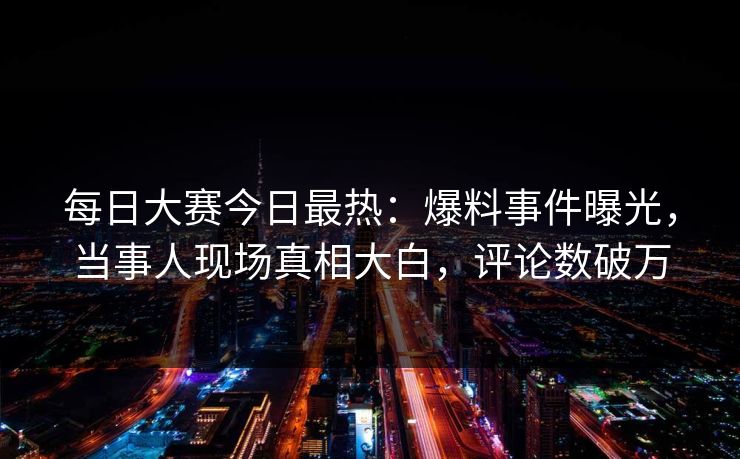 每日大赛今日最热：爆料事件曝光，当事人现场真相大白，评论数破万