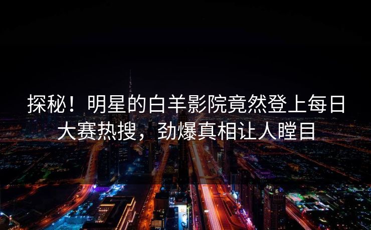 探秘！明星的白羊影院竟然登上每日大赛热搜，劲爆真相让人瞠目