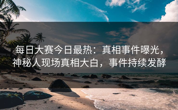 每日大赛今日最热：真相事件曝光，神秘人现场真相大白，事件持续发酵