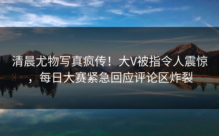 清晨尤物写真疯传！大V被指令人震惊，每日大赛紧急回应评论区炸裂
