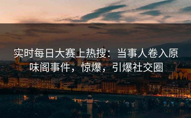 实时每日大赛上热搜：当事人卷入原味阁事件，惊爆，引爆社交圈