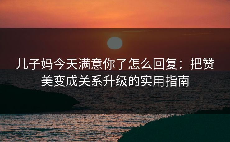 儿子妈今天满意你了怎么回复：把赞美变成关系升级的实用指南